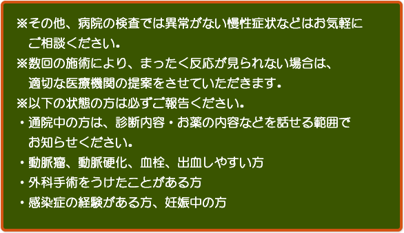 ※その他、病院の検査では異常がない慢性症状などはお気軽にご相談ください。※数回の施術により、まったく反応が見られない場合は、　適切な医療機関の提案をさせていただきます。※以下の状態の方は必ずご報告ください。・通院中の方は、診断内容・お薬の内容などを話せる範囲でお知らせください。・動脈瘤、動脈硬化、血栓、出血しやすい方・外科手術をうけたことがある方・感染症の経験がある方、妊娠中の方 