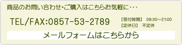 商品のお問い合わせ・ご購入はこちらお気軽に･･･ TEL/FAX：0857-53-2789 【受付時間】　08:30～21:00 【定休日】　不定休 メールフォームはこちらから